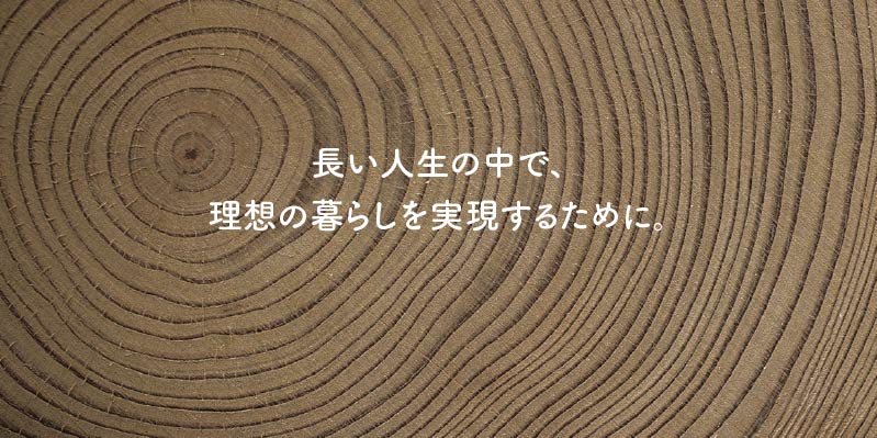 長い人生の中で、理想の暮らしを実現するために。